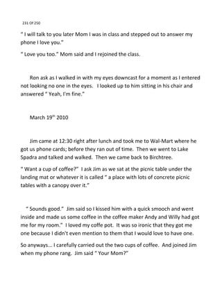 231 Of 250
“ I will talk to you later Mom I was in class and stepped out to answer my
phone I love you.”
“ Love you too.” Mom said and I rejoined the class.
Ron ask as I walked in with my eyes downcast for a moment as I entered
not looking no one in the eyes. I looked up to him sitting in his chair and
answered “ Yeah, I'm fine.”
March 19th
2010
Jim came at 12:30 right after lunch and took me to Wal-Mart where he
got us phone cards; before they ran out of time. Then we went to Lake
Spadra and talked and walked. Then we came back to Birchtree.
“ Want a cup of coffee?” I ask Jim as we sat at the picnic table under the
landing mat or whatever it is called “ a place with lots of concrete picnic
tables with a canopy over it.”
“ Sounds good.” Jim said so I kissed him with a quick smooch and went
inside and made us some coffee in the coffee maker Andy and Willy had got
me for my room.” I loved my coffe pot. It was so ironic that they got me
one because I didn't even mention to them that I would love to have one.
So anyways... I carefully carried out the two cups of coffee. And joined Jim
when my phone rang. Jim said “ Your Mom?”
 