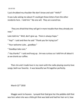 232 Of 250
I just shrubbed my shoulder like don't know and said “ Hello?”
It was Luke asking me about if I could get those letters from the other
residents here. I told him “ No one will. They are scared too.
They are afraid that they will get in more trouble than they already are
now.”
Luke told me “ Well, don't give up. There is always hope.”
“ Yep!” I said and then he said “ Thank you for trying Lori”
“ Your welcome Luke....goodbye.”
“ Goodbye take care.”
:” Kay thanks!” I said and hung up. Jim was curious so I told him all about it
as we drank our coffee.
Then Jim and I made love in my room with the radio playing country love
songs; both our favorite. It was beautiful we fit together perfectly.
March 22nd
2010
Maggie went to heavon. I prayed that God give her the pebbles doll that
was hers when she was a little girl that was bald and had her hair on it, how
 