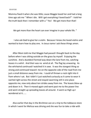 233 Of 250
Momma fixed it when she was little; cause Maggie loved her and had a long
time ago ask me “ When I die. Will I get everything I loved back?” I told her
the truth back then I remember with a “ Yes! We get more than that!
We get more than the heart can ever imagine in your whole life. “
I also ask God to give her a violin. Because I knew she loved violins and
wanted to learn how to play one. In Jesus name I ask these things amen.
After Mom told me that Maggie had passed I thought back to the day
before when I was sitting outside on the grass by myself. Enjoying the
sunshine. And a dustdevil formed way down the lane from me, catching
leaves in a whirl. And their was no wind at all. The flag lay unwaving. As
the whirlwind continued I watched it in awe. It was the stangest thing so
strong and continued toward me on the opposite side of the road from me
just a small distance away from me. I could of thrown a rock right into it
from where I sat. But I didn't I just watched curiously as it came to wear it
swirled right across the street and stayed swarming still in one place
opposite me, now only about ten strides away from me. The leaves blew up
and down in it. Then it moved again and went past me to the power line
and went straight up spreading leaves all around. It went so High up I
wondered at it......
Also earlier that day in the Birchtree van on a trip to the tobbacco store
in which I went for Melissa was driving and she was fun to take a ride with
 