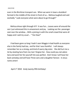 234 Of 250
even in the Birchtree transport van. When we were in town a dustdevil
formed in the middle of the street in front of us... Melissa laughed and said
excitedly “ Look everyone what were about to go through!”
Melissa drove right through it!!! It was fun... Leaves were all around the
van I just witnessed this in amazement and joy. Looking out the passenger
seat near the window... With a joining in with the small crowd that were all
happy and I said my usual .. “ Yee Haw!”
I had been gone so long I hadn't seen Maggie in bad health as everyone
else in the family had too, and for that I was thankful. I will always
remember her as a strong, and kind of awnry big sister. She did hurt me a
lot by stealing Sara from me; but I forgive her. How could you not adore
Sara and want her for yourself she was perfect. And I know I will have her
back someday and will have Three sons and a daughter forever. In Jesus
name amen!
April 1st
2010 Andy twenty-fifth birthday!
 