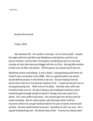 235 Of 250
January the second
Friday 2010
My weekend off. Jim couldn't come get me so Tommy did! I stayed
the night with him and Nike and Maddisson and Zachery and Chris my
youner brother, and his kids ( Christopher and Brittany) also he now had
custody of John-John because Maggie left him to Chris. My big little brother
to take care of after she parted. All the grown ups stayed up till two am.
Watching movies and talking. It was a blast! I enjoyed being with them all.
I hadn't seen my brother since 2008. Chris is a good brother one whom
would defend anyone in the family at all cost. He was helping Tommy
whom Chris told me is his favorite nephew of all. I could see why for he is a
very good young man. With a lot on his plate. Two kids and a wife and
himself to take care of. His job is being a self-employed mechanic and it
would be good enough except he doesn't charge even near what he is
worth. He is very skillful and smart. His carisma gets him all the work he
needs everyday. But he really needs a job that pays better and has
insurance where he can get medical help for his pain of joints and messed
up back. He also needs dental insurance. Someday he will I am sure. He is
a good hardworking man. No Doubt about that! Tommy has always been
 