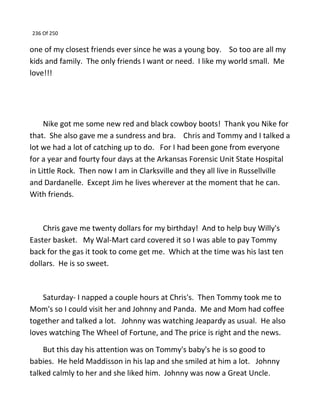 236 Of 250
one of my closest friends ever since he was a young boy. So too are all my
kids and family. The only friends I want or need. I like my world small. Me
love!!!
Nike got me some new red and black cowboy boots! Thank you Nike for
that. She also gave me a sundress and bra. Chris and Tommy and I talked a
lot we had a lot of catching up to do. For I had been gone from everyone
for a year and fourty four days at the Arkansas Forensic Unit State Hospital
in Little Rock. Then now I am in Clarksville and they all live in Russellville
and Dardanelle. Except Jim he lives wherever at the moment that he can.
With friends.
Chris gave me twenty dollars for my birthday! And to help buy Willy's
Easter basket. My Wal-Mart card covered it so I was able to pay Tommy
back for the gas it took to come get me. Which at the time was his last ten
dollars. He is so sweet.
Saturday- I napped a couple hours at Chris's. Then Tommy took me to
Mom's so I could visit her and Johnny and Panda. Me and Mom had coffee
together and talked a lot. Johnny was watching Jeapardy as usual. He also
loves watching The Wheel of Fortune, and The price is right and the news.
But this day his attention was on Tommy's baby's he is so good to
babies. He held Maddisson in his lap and she smiled at him a lot. Johnny
talked calmly to her and she liked him. Johnny was now a Great Uncle.
 
