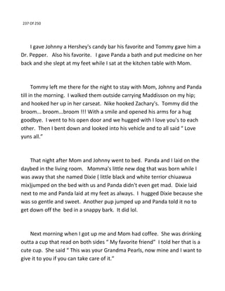 237 Of 250
I gave Johnny a Hershey's candy bar his favorite and Tommy gave him a
Dr. Pepper. Also his favorite. I gave Panda a bath and put medicine on her
back and she slept at my feet while I sat at the kitchen table with Mom.
Tommy left me there for the night to stay with Mom, Johnny and Panda
till in the morning. I walked them outside carrying Maddisson on my hip;
and hooked her up in her carseat. Nike hooked Zachary's. Tommy did the
broom... broom...broom !!! With a smile and opened his arms for a hug
goodbye. I went to his open door and we hugged with I love you's to each
other. Then I bent down and looked into his vehicle and to all said “ Love
yuns all.”
That night after Mom and Johnny went to bed. Panda and I laid on the
daybed in the living room. Momma's little new dog that was born while I
was away that she named Dixie ( little black and white terrior chiuawua
mix)jumped on the bed with us and Panda didn't even get mad. Dixie laid
next to me and Panda laid at my feet as always. I hugged Dixie because she
was so gentle and sweet. Another pup jumped up and Panda told it no to
get down off the bed in a snappy bark. It did lol.
Next morning when I got up me and Mom had coffee. She was drinking
outta a cup that read on both sides “ My favorite friend” I told her that is a
cute cup. She said “ This was your Grandma Pearls, now mine and I want to
give it to you if you can take care of it.”
 