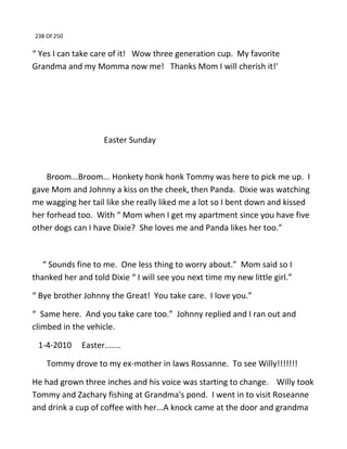 238 Of 250
“ Yes I can take care of it! Wow three generation cup. My favorite
Grandma and my Momma now me! Thanks Mom I will cherish it!'
Easter Sunday
Broom...Broom... Honkety honk honk Tommy was here to pick me up. I
gave Mom and Johnny a kiss on the cheek, then Panda. Dixie was watching
me wagging her tail like she really liked me a lot so I bent down and kissed
her forhead too. With “ Mom when I get my apartment since you have five
other dogs can I have Dixie? She loves me and Panda likes her too.”
“ Sounds fine to me. One less thing to worry about.” Mom said so I
thanked her and told Dixie “ I will see you next time my new little girl.”
“ Bye brother Johnny the Great! You take care. I love you.”
“ Same here. And you take care too.” Johnny replied and I ran out and
climbed in the vehicle.
1-4-2010 Easter.......
Tommy drove to my ex-mother in laws Rossanne. To see Willy!!!!!!!
He had grown three inches and his voice was starting to change. Willy took
Tommy and Zachary fishing at Grandma's pond. I went in to visit Roseanne
and drink a cup of coffee with her...A knock came at the door and grandma
 