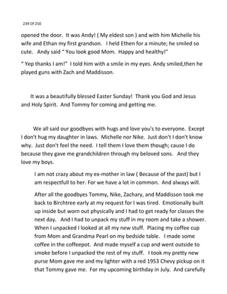 239 Of 250
opened the door. It was Andy! ( My eldest son ) and with him Michelle his
wife and Ethan my first grandson. I held Ethen for a minute; he smiled so
cute. Andy said “ You look good Mom. Happy and healthy!”
“ Yep thanks I am!” I told him with a smile in my eyes. Andy smiled,then he
played guns with Zach and Maddisson.
It was a beautifully blessed Easter Sunday! Thank you God and Jesus
and Holy Spirit. And Tommy for coming and getting me.
We all said our goodbyes with hugs and love you's to everyone. Except
I don't hug my daughter in laws. Michelle nor Nike. Just don't I don't know
why. Just don't feel the need. I tell them I love them though; cause I do
because they gave me grandchildren through my beloved sons. And they
love my boys.
I am not crazy about my ex-mother in law ( Because of the past) but I
am respectfull to her. For we have a lot in common. And always will.
After all the goodbyes Tommy, Nike, Zachary, and Maddisson took me
back to Birchtree early at my request for I was tired. Emotionally built
up inside but worn out physically and I had to get ready for classes the
next day. And I had to unpack my stuff in my room and take a shower.
When I unpacked I looked at all my new stuff. Placing my coffee cup
from Mom and Grandma Pearl on my bedside table. I made some
coffee in the coffeepot. And made myself a cup and went outside to
smoke before I unpacked the rest of my stuff. I took my pretty new
purse Mom gave me and my lighter with a red 1953 Chevy pickup on it
that Tommy gave me. For my upcoming birthday in July. And carefully
 