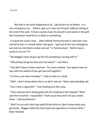 24 Of 250
But that is not what happened at all.. I got driven to my Moms. In a
non-emergency van. Before I got out I seen my Chrysler LaBaron sitting at
the end of the yard. It had a caution tape all around it and weeds in the grill
like it had been head first in a ditch or something.
It scared me cause I had... been letting Tommy borrow it; and now I was
scared he was in a wreck while I was gone. I got out of the non-emergency
van and ran into Moms trailer and ask " Is Tommy okay? Did he have a
wreck in my car? !!!"
" No Maggie's boys drug it up the hill something is wrong with it."
" Why'd they bring me here and not home? " I ask Mom.
" You don't have a home anymore. You were evicted. Your gonna have to
stay with me awhile till you get yourself together."
" I'm fine I just want my baby! " I said as calm as I could.
" Well , I don't know where she is so don't ask me." Mom said sounding sad.
" Can I have a cigarette? " I ask needing one like crazy.
" They said you were doing good and not smoking at the hospital." Mom
said then to which I responded " Yeah cause they won't let you smoke
there. I still wanted one."
" Well I'm out and I don't get paid till the third so I don't know what your
gonna do. Maggie called she hasn't got any cigarettes or money either."
Mom finished.
 