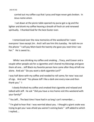 240 Of 250
carried out my coffee cup that I pray and hope never gets broken. In
Jesus name amen.
I sat down at the picnic table opened my purse got a cig and the
lighter and drank my coffee heaving a breath of fresh air and renewed
spiritually. I thanked God for the best Easter ever.
I remenissed over the new memories of the weekend for I seen
everyone I love except Jim. And I will see him this tuesday. He told me on
the phone “ I will pay Mom back the twenty she gave you next time I see
her.” He is sweet to..
While I was drinking my coffee and smoking ...Tracy, and Ceaser and a
couple other people ask for a cigarettes and I shared my blessings and gave
them all one... Jeff Black my favorite person here came after they all left me
alone. And ask “ Do you want a dark cigarette Lori?”
I was half done with my coffee and needed to roll some; for now I was out
of cigs. And said “ Yes please Jeff I like a dark one every now and then
thank you.” l
I slowly finished my coffee and smoked that cigarette and relaxed and
talked with Jeff. He ask “ Did you have a nice home visit this weekend with
your family?”
“ Yes Jeff... The best time I have had in so long I can't remember....
“ I'm glad to hear that I was worried about you. I thought a giant snake was
trying to get you I was afraid you weren't coming back.” Jeff added to which
I replied....
 