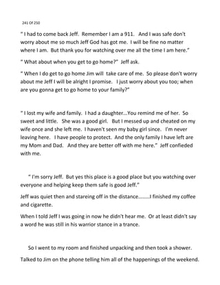 241 Of 250
“ I had to come back Jeff. Remember I am a 911. And I was safe don't
worry about me so much Jeff God has got me. I will be fine no matter
where I am. But thank you for watching over me all the time I am here.”
“ What about when you get to go home?” Jeff ask.
“ When I do get to go home Jim will take care of me. So please don't worry
about me Jeff I will be alright I promise. I just worry about you too; when
are you gonna get to go home to your family?”
“ I lost my wife and family. I had a daughter...You remind me of her. So
sweet and little. She was a good girl. But I messed up and cheated on my
wife once and she left me. I haven't seen my baby girl since. I'm never
leaving here. I have people to protect. And the only family I have left are
my Mom and Dad. And they are better off with me here.” Jeff confieded
with me.
“ I'm sorry Jeff. But yes this place is a good place but you watching over
everyone and helping keep them safe is good Jeff.”
Jeff was quiet then and stareing off in the distance........I finished my coffee
and cigarette.
When I told Jeff I was going in now he didn't hear me. Or at least didn't say
a word he was still in his warrior stance in a trance.
So I went to my room and finished unpacking and then took a shower.
Talked to Jim on the phone telling him all of the happenings of the weekend.
 