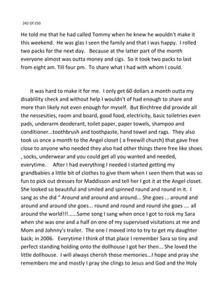 242 Of 250
He told me that he had called Tommy when he knew he wouldn't make it
this weekend. He was glas I seen the family and that I was happy. I rolled
two packs for the next day. Because at the latter part of the month
everyone almost was outta money and cigs. So it took two packs to last
from eight am. Till four pm. To share what I had with whom I could.
It was hard to make it for me. I only get 60 dollars a month outta my
disablility check and without help I wouldn't of had enough to share and
more than likely not even enough for myself. But Birchtree did provide all
the nessesities, room and board, good food, electricity, basic toiletries even
pads, underarm deoderant, toilet paper, paper towels, shampoo and
conditioner...toothbrush and toothpaste, hand towel and rags. They also
took us once a month to the Angel closet ( a freewill church) that gave free
close to anyone who needed they also had other things there free like shoes
, socks, underwear and you could get all you wanted and needed,
everytime. After I had everything I needed I started getting my
grandbabies a little bit of clothes to give them when I seen them that was so
fun to pick out dresses for Maddisson and tell her I got it at the Angel closet.
She looked so beautiful and smiled and spinned round and round in it. I
sang as she did “ Around and around and around... She goes … around and
around and around she goes... round and round and round she goes …. all
around the world!!!......Same song I sang when once I got to rock my Sara
when she was one and a half on one of my supervised visitations at me and
Mom and Johnny's trailer. The one I moved into to try to get my daughter
back; in 2006. Everytime I think of that place I remember Sara so tiny and
perfect standing holding onto the dollhouse I got her then... She loved the
little dollhouse. I will always cherish those memories...I hope and pray she
remembers me and mostly I pray she clings to Jesus and God and the Holy
 