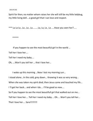 243 Of 250
Spirit for then; no matter whom raises her she will still be my little ladybug,
my little living doll....a good girl that I can love and respect.
*** La La La...La...La...La.........La, La, La , La …..Have you seen her?.....
*****
If you happen to see the most beautiful girl in the world …
Tell her I love her....
Tell her I need my baby....
Oh, ….Won't you tell her … that I love her...
I woke up this morning ...New I lost my morning sun...
I stood alone...In the cold, grey dawn... Knowing it was so very wrong...
When she was taken my spirit died, then Jesus came and touched my life...
I 'll get her back... and when I do.... I'll be good as new....
So If you happen to see the most beautifull girl that walked out on me...
Tell her I love her.... Tell her I need my baby … Oh.... Won't you tell her...
That I love her.... Sara!!!!!!!!!
 