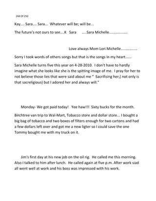 244 Of 250
Kay.... Sara.... Sara... Whatever will be; will be...
The future's not ours to see....K Sara …..Sara Michelle..................
Love always Mom Lori Michelle................
Sorry I took words of others songs but that is the songs in my heart......
Sara Michelle turns five this year on 4-28-2010. I don't have to hardly
imagine what she looks like she is the spitting image of me. I pray for her to
not believe those lies that were said about me “ Sacrifising her,( not only is
that sacreligious) but I adored her and always will.”
Monday- We got paid today! Yee haw!!! Sixty bucks for the month.
Birchtree van trip to Wal-Mart, Tobacco store and dollar store... I bought a
big bag of tobacco and two boxes of filters enough for two cartons and had
a few dollars left over and got me a new ligter so I could save the one
Tommy bought me with my truck on it.
Jim's first day at his new job on the oil rig. He called me this morning.
Also I talked to him after lunch. He called again at five p.m. After work siad
all went well at work and his boss was impressed with his work.
 