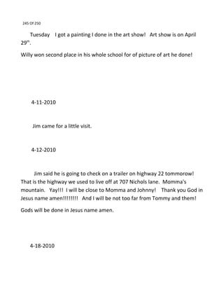 245 Of 250
Tuesday I got a painting I done in the art show! Art show is on April
29th
.
Willy won second place in his whole school for of picture of art he done!
4-11-2010
Jim came for a little visit.
4-12-2010
Jim said he is going to check on a trailer on highway 22 tommorow!
That is the highway we used to live off at 707 Nichols lane. Momma's
mountain. Yay!!! I will be close to Momma and Johnny! Thank you God in
Jesus name amen!!!!!!!! And I will be not too far from Tommy and them!
Gods will be done in Jesus name amen.
4-18-2010
 