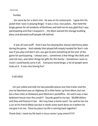 246 Of 250
Sunday
Jim came by for a short visit. He was on his motorcycle. I gave him his
jacket that I won in playing Bingo! It was a nice, nice jacket... Ron held the
bingo games for all residents of Birchtree and told me he was glad that I was
participating and that I enjoyed it.. . His Mom owned the storage building
place and donated stuff people left behind.
It was all cool stuff! And it was fun playing Ron always told funny jokes
during the game. And nobody that played left empty handed for Ron's rule
was if you play and don't win, you get to pick something at the end of the
game for participating. I always won... sometimes a few things like dolls and
cool nik nacs, and other things for gifts for the family... Sometimes I won so
much I could barely carry it all. Everyone loved bingo, a lot of people were
lucky at it. It was nice having fun!
4-20-2010
Jim just called and told me two possible places one that trailer and the
one he liked best was on Highway 22 a little farter up from Mom; but not
but a few miles at Delaware past Momma's postoffice. He said it was a two
bedroom house near the creak!!! Sounds good to me too. 30,000 dollars
and they will finance it too. We may have a home soon! He said he has me
a car at his friend Mikes too but it needs some work done on it before he
can give it to me. Peice by piece my life is coming back together!
Thank God, I need my life back in Jesus name I pray amen!!!!!!!
 