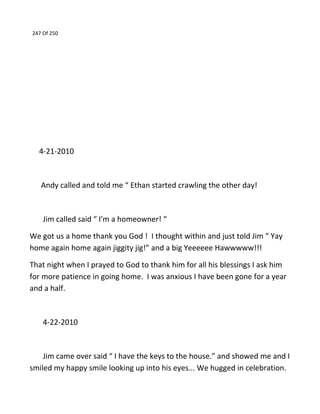 247 Of 250
4-21-2010
Andy called and told me “ Ethan started crawling the other day!
Jim called said “ I'm a homeowner! “
We got us a home thank you God ! I thought within and just told Jim “ Yay
home again home again jiggity jig!” and a big Yeeeeee Hawwwww!!!
That night when I prayed to God to thank him for all his blessings I ask him
for more patience in going home. I was anxious I have been gone for a year
and a half.
4-22-2010
Jim came over said “ I have the keys to the house.” and showed me and I
smiled my happy smile looking up into his eyes... We hugged in celebration.
 