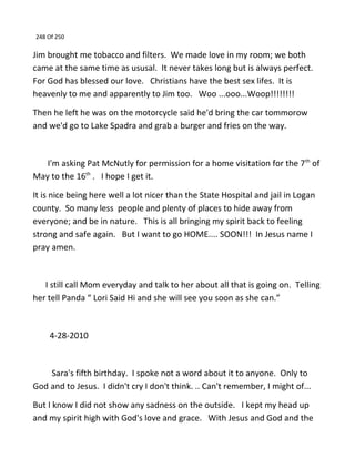 248 Of 250
Jim brought me tobacco and filters. We made love in my room; we both
came at the same time as ususal. It never takes long but is always perfect.
For God has blessed our love. Christians have the best sex lifes. It is
heavenly to me and apparently to Jim too. Woo ...ooo...Woop!!!!!!!!
Then he left he was on the motorcycle said he'd bring the car tommorow
and we'd go to Lake Spadra and grab a burger and fries on the way.
I'm asking Pat McNutly for permission for a home visitation for the 7th
of
May to the 16th
. I hope I get it.
It is nice being here well a lot nicer than the State Hospital and jail in Logan
county. So many less people and plenty of places to hide away from
everyone; and be in nature. This is all bringing my spirit back to feeling
strong and safe again. But I want to go HOME.... SOON!!! In Jesus name I
pray amen.
I still call Mom everyday and talk to her about all that is going on. Telling
her tell Panda “ Lori Said Hi and she will see you soon as she can.”
4-28-2010
Sara's fifth birthday. I spoke not a word about it to anyone. Only to
God and to Jesus. I didn't cry I don't think. .. Can't remember, I might of...
But I know I did not show any sadness on the outside. I kept my head up
and my spirit high with God's love and grace. With Jesus and God and the
 