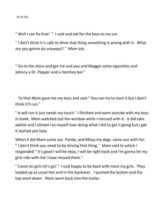 25 Of 250
" Well I can fix that! " I said and ask for the keys to my car.
" I don't think it is safe to drive that thing something is wrong with it. What
are you gonna do anyways? " Mom ask.
" Go to the store and get me and you and Maggie some cigarettes and
Johnny a Dr. Pepper and a Hershey bar."
To that Mom gave me my keys and said " You can try to start it but I don't
think it'll run."
" It will run it just needs my touch." I finished and went outside with my keys
in hand. Mom watched out the window while I messed with it. It did take
awhile and I almost ran myself over doing what I did to get it going but I got
it started yee haw.
When it did Mom came out Panda, and Missy my dogs came out with her.
" I don't think you need to be driving that thing." Mom said to which I
responded " It's good I will be okay, I will be right back and I'm gonna let my
girls ride with me I have missed them."
" Come on girls let's go! " I said happy to be back with most my girls. They
loaded up as usual fast and in the backseat. I pushed the button and the
top went down. Mom went back into the trailer.
 