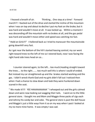 26 Of 250
I heaved a breath of air. Thinking... One step at a time! Forward
march!!! I backed out of the drive and started the incline of the mountain
when I was on top and about to decline I put my foot on the brake; but it
was hard and wouldn't move at all. It was locked up. Within a moment I
was descending off the mountain with no brakes at all, and the gas pedal
was hard and wouldn't move either and speed was catching me fast.
" Hold on Girls!!!" I hollered back as I tried to maneuver the mountainside
going downhill very fast.
As I got near the bottom of the hill I started loosing control; my car went
right toward trees to the left of me so I steered back, now I was facing the
right hand side trees head on so...
I counter steered again, to the left... too much,heading straight toward
the trees.... to the right....... too much well this is where I could of ended.
But instead my car straightened up and the brakes started working and the
gas. I didn't wreck thank God and my girls didn't fall out I noticed then
when I had a chance to slow down and look they were hunkered down
scared in the seat.
" We made it!!!! YEE HAAAAAAAAAA " I whooped out and the girls calmed
down and were now looking out wagging their tails. I went on to the little
general store. I bought me and Mom and Maggie three packs of cigs each
and Johnny his candy bar and coke. The general store is past the doll house
and Maggie's just a little ways from it so on my way when I past I looked at
my no more mine home. It was empty I was sad.
 