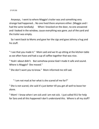 27 Of 250
Anyways, I went to where Maggie's trailer was and something very
strange had happened... No one lived there anymore either. (Maggie and I
had the same landlady) When I knocked on the door, no one answered
and I looked in the window, cause everything was gone ,out of the yard and
the trailer was empty.
So I went back to Moms and gave her the cigs and gave Johnny a hug and
his stuff.
" I see that you made it." Mom said and we lit up sitting at the kitchen table
as we often have and had a cup of coffee together that was nice.
" Yeah I about didn't. But somehow praise God I made it safe and sound.
Where is Maggie? She moved."
" She don't want you to know." Mom informed me still sad.
" I am not mad at her what is she scared of me for?"
" She is not scared, she said it's just better till you get all well to leave her
alone.
" Mom! I know when I am sick and I am not sick. I just called 911 for help
for Sara and all this happened I don't understand this. Where is all my stuff?
 