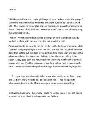 28 Of 250
" All I know is there is a couple glad bags, of your clothes, under the garage."
Mom told me so I finished my coffee and went outside, to see what I had
left. There were three big glad bags, of clothes and a couple of pictures, in
them. One was of my Dad and I looked at it and cried to him of everything
that was happening...
When I went back inside; I carried a change of clothes and had already
washed my face with the tears outside but needed a bath.
Panda wanted to be close to me, so I let her in the bathroom with me; while
I bathed. She jumped right in with me and I washed her too, she had never
done that before but she does love a bath and me more than any dog in this
whole world ever has loved me. Pebbles is her Mama and Missy is her
sister. Missy goes back and forth between Mom and me the other two are
always with me. Pebbles got run over not long before I got pregnant with
Sara. I loved her too she helped me through the divorce with my boys dad.
A couple days went by and I didn't know who to call; about Sara. I was
lost ...I didn't know what to do. So I couldn't eat. I had no appetite
whatsoever. ( contrary to Moms asking me to please eat something. )
All I wanted was Sara. Eventually I could no longer sleep. I was still taking
my meds as prescribed but sleep could not find me.
 