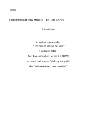 3 Of 250
A BROKEN HEART NOW MENDED BY: LORI JUSTICE
Introduction
In my last book entitled
" They didn't believe her until"
It ended in 2008.
But, I was sick when I wrote it (I GUESS)
so I must back up and finish my story with
this " A broken heart now mended ".
 