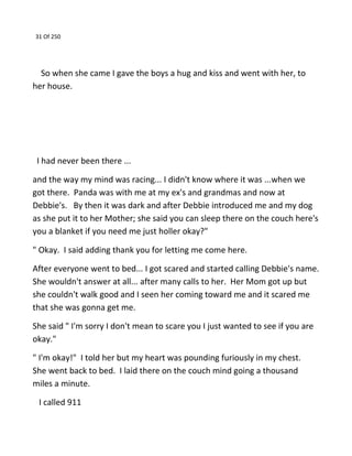 31 Of 250
So when she came I gave the boys a hug and kiss and went with her, to
her house.
I had never been there ...
and the way my mind was racing... I didn't know where it was ...when we
got there. Panda was with me at my ex's and grandmas and now at
Debbie's. By then it was dark and after Debbie introduced me and my dog
as she put it to her Mother; she said you can sleep there on the couch here's
you a blanket if you need me just holler okay?"
" Okay. I said adding thank you for letting me come here.
After everyone went to bed... I got scared and started calling Debbie's name.
She wouldn't answer at all... after many calls to her. Her Mom got up but
she couldn't walk good and I seen her coming toward me and it scared me
that she was gonna get me.
She said " I'm sorry I don't mean to scare you I just wanted to see if you are
okay."
" I'm okay!" I told her but my heart was pounding furiously in my chest.
She went back to bed. I laid there on the couch mind going a thousand
miles a minute.
I called 911
 