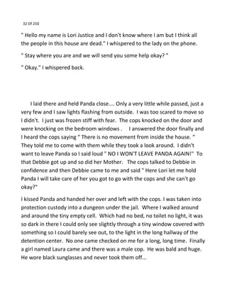 32 Of 250
" Hello my name is Lori Justice and I don't know where I am but I think all
the people in this house are dead." I whispered to the lady on the phone.
" Stay where you are and we will send you some help okay? "
" Okay." I whispered back.
I laid there and held Panda close.... Only a very little while passed, just a
very few and I saw lights flashing from outside. I was too scared to move so
I didn't. I just was frozen stiff with fear. The cops knocked on the door and
were knocking on the bedroom windows . I answered the door finally and
I heard the cops saying “ There is no movement from inside the house. “
They told me to come with them while they took a look around. I didn't
want to leave Panda so I said loud " NO I WON'T LEAVE PANDA AGAIN!" To
that Debbie got up and so did her Mother. The cops talked to Debbie in
confidence and then Debbie came to me and said " Here Lori let me hold
Panda I will take care of her you got to go with the cops and she can't go
okay?"
I kissed Panda and handed her over and left with the cops. I was taken into
protection custody into a dungeon under the jail. Where I walked around
and around the tiny empty cell. Which had no bed, no toilet no light, it was
so dark in there I could only see slightly through a tiny window covered with
something so I could barely see out, to the light in the long hallway of the
detention center. No one came checked on me for a long, long time. Finally
a girl named Laura came and there was a male cop. He was bald and huge.
He wore black sunglasses and never took them off...
 