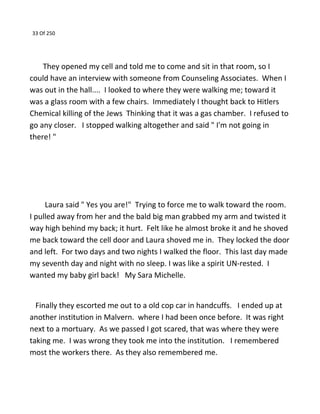 33 Of 250
They opened my cell and told me to come and sit in that room, so I
could have an interview with someone from Counseling Associates. When I
was out in the hall.... I looked to where they were walking me; toward it
was a glass room with a few chairs. Immediately I thought back to Hitlers
Chemical killing of the Jews Thinking that it was a gas chamber. I refused to
go any closer. I stopped walking altogether and said " I'm not going in
there! "
Laura said " Yes you are!" Trying to force me to walk toward the room.
I pulled away from her and the bald big man grabbed my arm and twisted it
way high behind my back; it hurt. Felt like he almost broke it and he shoved
me back toward the cell door and Laura shoved me in. They locked the door
and left. For two days and two nights I walked the floor. This last day made
my seventh day and night with no sleep. I was like a spirit UN-rested. I
wanted my baby girl back! My Sara Michelle.
Finally they escorted me out to a old cop car in handcuffs. I ended up at
another institution in Malvern. where I had been once before. It was right
next to a mortuary. As we passed I got scared, that was where they were
taking me. I was wrong they took me into the institution. I remembered
most the workers there. As they also remembered me.
 