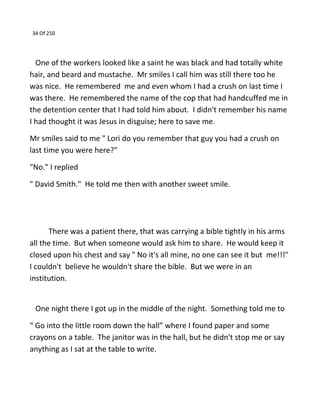 34 Of 250
One of the workers looked like a saint he was black and had totally white
hair, and beard and mustache. Mr smiles I call him was still there too he
was nice. He remembered me and even whom I had a crush on last time I
was there. He remembered the name of the cop that had handcuffed me in
the detention center that I had told him about. I didn't remember his name
I had thought it was Jesus in disguise; here to save me.
Mr smiles said to me " Lori do you remember that guy you had a crush on
last time you were here?"
"No." I replied
" David Smith." He told me then with another sweet smile.
There was a patient there, that was carrying a bible tightly in his arms
all the time. But when someone would ask him to share. He would keep it
closed upon his chest and say " No it's all mine, no one can see it but me!!!"
I couldn't believe he wouldn't share the bible. But we were in an
institution.
One night there I got up in the middle of the night. Something told me to
“ Go into the little room down the hall” where I found paper and some
crayons on a table. The janitor was in the hall, but he didn't stop me or say
anything as I sat at the table to write.
 