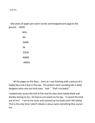 35 Of 250
One piece of paper per word I wrote and dropped each page to the
ground. GODS
WILL
BE
DONE
IN
JESUS
NAME
AMEN
All the pages on the floor... then as I was finishing with a picture of a
happy face and a tear in the eye. The janitors voice sounding like a deep
dungeon voice very evil and scary. Said " That's my baby!"
I looked over across the hall at him and his eyes were totally black and
blankly staring at me. He had an evil smerk on his lips. It scared the heck
out of me! I ran to my room and covered up my head until I fell asleep.
That is the only time I didn't rebuke in Jesus name something that scared
me.
 