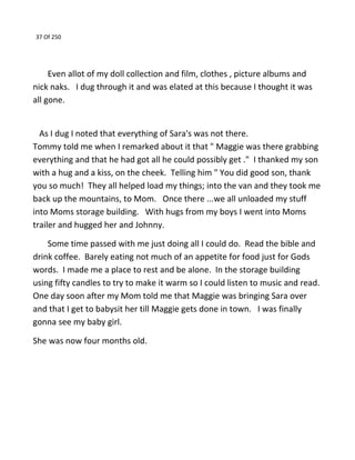 37 Of 250
Even allot of my doll collection and film, clothes , picture albums and
nick naks. I dug through it and was elated at this because I thought it was
all gone.
As I dug I noted that everything of Sara's was not there.
Tommy told me when I remarked about it that " Maggie was there grabbing
everything and that he had got all he could possibly get ." I thanked my son
with a hug and a kiss, on the cheek. Telling him " You did good son, thank
you so much! They all helped load my things; into the van and they took me
back up the mountains, to Mom. Once there ...we all unloaded my stuff
into Moms storage building. With hugs from my boys I went into Moms
trailer and hugged her and Johnny.
Some time passed with me just doing all I could do. Read the bible and
drink coffee. Barely eating not much of an appetite for food just for Gods
words. I made me a place to rest and be alone. In the storage building
using fifty candles to try to make it warm so I could listen to music and read.
One day soon after my Mom told me that Maggie was bringing Sara over
and that I get to babysit her till Maggie gets done in town. I was finally
gonna see my baby girl.
She was now four months old.
 