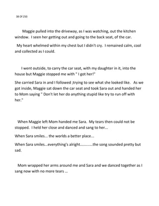 38 Of 250
Maggie pulled into the driveway, as I was watching, out the kitchen
window. I seen her getting out and going to the back seat, of the car.
My heart whelmed within my chest but I didn't cry. I remained calm, cool
and collected as I could.
I went outside, to carry the car seat, with my daughter in it, into the
house but Maggie stopped me with " I got her!"
She carried Sara in and I followed ;trying to see what she looked like. As we
got inside, Maggie sat down the car seat and took Sara out and handed her
to Mom saying " Don't let her do anything stupid like try to run off with
her."
When Maggie left Mom handed me Sara. My tears then could not be
stopped. I held her close and danced and sang to her...
When Sara smiles... the worlds a better place...
When Sara smiles...everything's alright............the song sounded pretty but
sad.
Mom wrapped her arms around me and Sara and we danced together as I
sang now with no more tears …
 