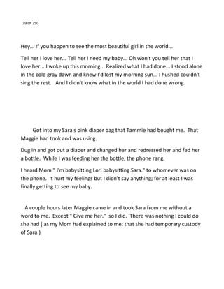 39 Of 250
Hey... If you happen to see the most beautiful girl in the world...
Tell her I love her... Tell her I need my baby... Oh won't you tell her that I
love her... I woke up this morning... Realized what I had done... I stood alone
in the cold gray dawn and knew I'd lost my morning sun... I hushed couldn't
sing the rest. And I didn't know what in the world I had done wrong.
Got into my Sara's pink diaper bag that Tammie had bought me. That
Maggie had took and was using.
Dug in and got out a diaper and changed her and redressed her and fed her
a bottle. While I was feeding her the bottle, the phone rang.
I heard Mom " I'm babysitting Lori babysitting Sara." to whomever was on
the phone. It hurt my feelings but I didn't say anything; for at least I was
finally getting to see my baby.
A couple hours later Maggie came in and took Sara from me without a
word to me. Except " Give me her." so I did. There was nothing I could do
she had ( as my Mom had explained to me; that she had temporary custody
of Sara.)
 