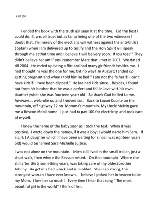 4 Of 250
I ended the book with the truth as I seen it at the time. Did the best I
could do. It was all true; but as far as being one of the two witnesses I
doubt that. I'm merely of the elect and will witness against the anti-Christ
{ Satan} when I am delivered up to testify and the Holy Spirit will speak
through me at that time and I believe it will be very soon. If you read " They
didn't believe her until" you remember Marc that I met in 2002. We dated
till 2004. He ended up being a flirt and had many girlfriends besides me. I
had thought he was the one for me; but no way! In August; I ended up
getting pregnant and when I told him he lied " I am not the father!!! I can't
have kids!!! I have been clipped." He has had kids since. Besides, I found
out from his brother that he was a perfert and fell in love with his own
dauther ;when she was fourteen years old! So thank God he lied to me.
Anyways... we broke up and I moved out. Back to Logan County on the
mountain, off highway 22 on Momma's mountain. My Uncle Melvin gave
me a Revcon Mobil home. I just had to pay 100 for electricity, and took care
of myself.
I knew the name of the baby soon as I took the test. When it was
positive. I wrote down the names, if it was a boy; I would name him Sam. If
a girl, ( A daughter which I have been waiting for since I was eighteen years
old) would be named Sara Michelle Justice.
I was not alone on the mountain. Mom still lived in the small trailer, just a
short walk, from where the Revcon rested. On the mountain. Where she
still after thirty something years, was taking care of my oldest brother
Johnny. He got in a bad wreck and is disabled. She is so strong, the
strongest woman I have ever known. I believe I picked her in heaven to be
my Mom. I love her so much! Every time I hear that song " The most
beautiful girl in the world" I think of her.
 