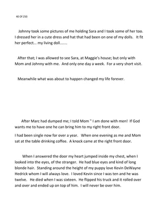 40 Of 250
Johnny took some pictures of me holding Sara and I took some of her too.
I dressed her in a cute dress and hat that had been on one of my dolls. It fit
her perfect... my living doll.......
After that; I was allowed to see Sara, at Maggie's house; but only with
Mom and Johnny with me. And only one day a week. For a very short visit.
Meanwhile what was about to happen changed my life forever.
After Marc had dumped me; I told Mom " I am done with men! If God
wants me to have one he can bring him to my right front door.
I had been single now for over a year. When one evening as me and Mom
sat at the table drinking coffee. A knock came at the right front door.
When I answered the door my heart jumped inside my chest, when I
looked into the eyes, of the stranger. He had blue eyes and kind of long
blonde hair. Standing around the height of my puppy love Kevin DeWayne
Hedrick whom I will always love. I loved Kevin since I was ten and he was
twelve. He died when I was sixteen. He flipped his truck and it rolled over
and over and ended up on top of him. I will never be over him.
 