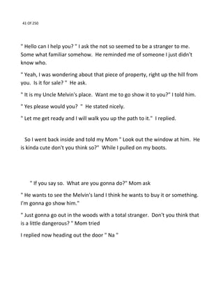 41 Of 250
" Hello can I help you? " I ask the not so seemed to be a stranger to me.
Some what familiar somehow. He reminded me of someone I just didn't
know who.
" Yeah, I was wondering about that piece of property, right up the hill from
you. Is it for sale? " He ask.
" It is my Uncle Melvin's place. Want me to go show it to you?" I told him.
" Yes please would you? " He stated nicely.
" Let me get ready and I will walk you up the path to it." I replied.
So I went back inside and told my Mom " Look out the window at him. He
is kinda cute don't you think so?" While I pulled on my boots.
" If you say so. What are you gonna do?" Mom ask
" He wants to see the Melvin's land I think he wants to buy it or something.
I'm gonna go show him."
" Just gonna go out in the woods with a total stranger. Don't you think that
is a little dangerous? " Mom tried
I replied now heading out the door " Na "
 