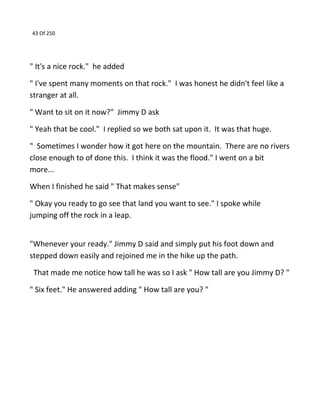 43 Of 250
" It's a nice rock." he added
" I've spent many moments on that rock." I was honest he didn't feel like a
stranger at all.
" Want to sit on it now?" Jimmy D ask
" Yeah that be cool." I replied so we both sat upon it. It was that huge.
" Sometimes I wonder how it got here on the mountain. There are no rivers
close enough to of done this. I think it was the flood." I went on a bit
more...
When I finished he said " That makes sense"
" Okay you ready to go see that land you want to see." I spoke while
jumping off the rock in a leap.
"Whenever your ready." Jimmy D said and simply put his foot down and
stepped down easily and rejoined me in the hike up the path.
That made me notice how tall he was so I ask " How tall are you Jimmy D? "
" Six feet." He answered adding " How tall are you? "
 