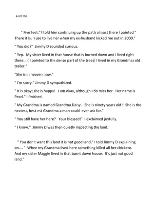 44 Of 250
" Five feet." I told him continuing up the path almost there I pointed "
There it is. I use to live her when my ex-husband kicked me out in 2000."
" You did?" Jimmy D sounded curious.
" Yep. My sister lived in that house that is burned down and I lived right
there... ( I pointed to the dense part of the trees) I lived in my Grandmas old
trailer."
"She is in heaven now."
" I'm sorry." Jimmy D sympathized.
" It is okay; she is happy! I am okay, although I do miss her. Her name is
Pearl." I finished.
" My Grandma is named Grandma Daisy. She is ninety years old ! She is the
neatest, best-est Grandma a man could ever ask for."
" You still have her here? Your blessed!" I exclaimed joyfully.
" I know." Jimmy D was then quietly inspecting the land.
" You don't want this land it is not good land." I told Jimmy D explaining
on.... " When my Grandma lived here something killed all her chickens.
And my sister Maggie lived in that burnt down house. It's just not good
land."
 