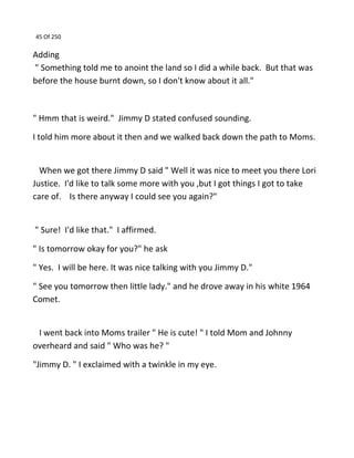 45 Of 250
Adding
" Something told me to anoint the land so I did a while back. But that was
before the house burnt down, so I don't know about it all."
" Hmm that is weird." Jimmy D stated confused sounding.
I told him more about it then and we walked back down the path to Moms.
When we got there Jimmy D said " Well it was nice to meet you there Lori
Justice. I'd like to talk some more with you ,but I got things I got to take
care of. Is there anyway I could see you again?"
" Sure! I'd like that." I affirmed.
" Is tomorrow okay for you?" he ask
" Yes. I will be here. It was nice talking with you Jimmy D."
" See you tomorrow then little lady." and he drove away in his white 1964
Comet.
I went back into Moms trailer " He is cute! " I told Mom and Johnny
overheard and said " Who was he? "
"Jimmy D. " I exclaimed with a twinkle in my eye.
 