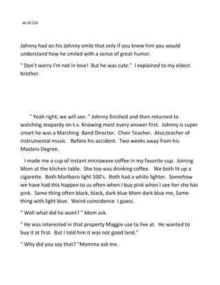 46 Of 250
Johnny had on his Johnny smile that only if you knew him you would
understand how he smiled with a sense of great humor.
" Don't worry I'm not in love! But he was cute." I explained to my eldest
brother.
" Yeah right; we will see. " Johnny finished and then returned to
watching Jeopardy on t.v. Knowing most every answer first. Johnny is super
smart he was a Marching Band Director. Choir Teacher. Also;teacher of
instrumental music. Before his accident. Two weeks away from his
Masters Degree.
I made me a cup of instant microwave coffee in my favorite cup. Joining
Mom at the kitchen table. She too was drinking coffee. We both lit up a
cigarette. Both Marlboro light 100's. Both had a white lighter. Somehow
we have had this happen to us often when I buy pink when I see her she has
pink. Same thing often black, black, dark blue Mom dark blue me, Same
thing with light blue. Weird coincidence I guess.
" Well what did he want? " Mom ask.
" He was interested in that property Maggie use to live at. He wanted to
buy it at first. But I told him it was not good land."
" Why did you say that? "Momma ask me.
 