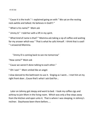 47 Of 250
" Cause it is the truth." I explained going on with " We sat on the resting
rock awhile and talked. He believes in God!!! "
" What is his name?" Mom ask
" Jimmy D." I told her with a lift in my spirit.
" What kind of name is that? " Momma ask taking a sip of coffee and waiting
for my answer which was " That is what he calls himself. I think that is cool!
" I answered Momma.
"Jimmy D is coming back to see me tomorrow"
"How come?" Mom ask
" Cause we weren't done talking to each other."
" Oh I see! " Mom smiled like an angel.
I slow danced to the bathroom to use it. Singing as I went... I met him at my
right front door...Cause that's what I ask God for...
Later on Johnny got sleepy and went to bed. I took my coffee cigs and
ashtray to join Mom in the living room. Which was only a few steps away
from the kitchen and open unto it. That is where I was sleeping; in Johnny's
recliner. Dayshavoo been there before.....
 