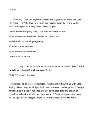 48 Of 250
Anyways, I then got my bible and read to myself while Mom watched
the news. I can't believe how much evil is going on in this crazy world.
That's when part of a song came to me it goes...
I think the worlds going crazy... It's even crazier than me...
cause everybody I see now... Seems as crazy as me...
Yeah I think the worlds going crazy ...
It's even crazier than me ...
cause everybody I see now...
seems as crazy as me...
I sang it out as it came to the which Mom said easily " I don't think
I would be telling just anybody everything.
" I don't." was my answer.
I fell asleep soon after. The next morning Maggie showed up with Sara.
Saying " Here keep her till I get back. And you need to change her." So I got
my pink diaper bag off her shoulder and she handed me my daughter. I
kissed Sara cheek and held her close to me. " Don't get too carried away I
will be right back." Maggie finished and left without a word to Mom.
 