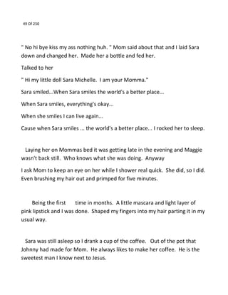 49 Of 250
" No hi bye kiss my ass nothing huh. " Mom said about that and I laid Sara
down and changed her. Made her a bottle and fed her.
Talked to her
" Hi my little doll Sara Michelle. I am your Momma."
Sara smiled...When Sara smiles the world's a better place...
When Sara smiles, everything's okay...
When she smiles I can live again...
Cause when Sara smiles ... the world's a better place... I rocked her to sleep.
Laying her on Mommas bed it was getting late in the evening and Maggie
wasn't back still. Who knows what she was doing. Anyway
I ask Mom to keep an eye on her while I shower real quick. She did, so I did.
Even brushing my hair out and primped for five minutes.
Being the first time in months. A little mascara and light layer of
pink lipstick and I was done. Shaped my fingers into my hair parting it in my
usual way.
Sara was still asleep so I drank a cup of the coffee. Out of the pot that
Johnny had made for Mom. He always likes to make her coffee. He is the
sweetest man I know next to Jesus.
 