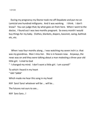 5 Of 250
During my pregnancy my Doctor took me off Depakote and put me on
Lamictal one hundred milligrams. And it was working. I think. I don't
know? You can judge that; by what goes on from here. When I went to the
doctor, I found out I was two months pregnant. So every month I would
buy things for my baby. Clothes, blankets, diapers, bassinet, swing, bathtub
etc, etc.
When I was four months along... I was watching my seven inch t.v. that
was my grandmas. Man I miss her. She is in heaven now. Anyways, the
news was on and they were talking about a man molesting a three year old
little girl. I cried to God
" I changed my mind. I don't want a little girl. I am scared!”
To which I heard in my heart
" KAY 'SARA"
Which made me hear this song in my head
KAY Sara! Sara! whatever will be ... will be...
The futures not ours to see...
KAY Sara Sara...!
 
