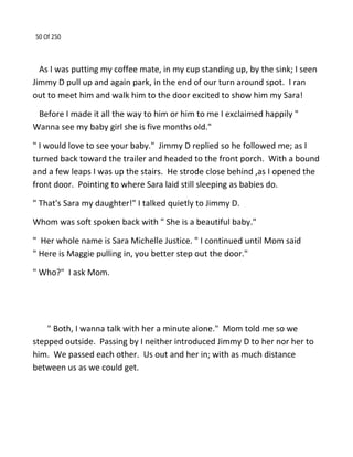 50 Of 250
As I was putting my coffee mate, in my cup standing up, by the sink; I seen
Jimmy D pull up and again park, in the end of our turn around spot. I ran
out to meet him and walk him to the door excited to show him my Sara!
Before I made it all the way to him or him to me I exclaimed happily "
Wanna see my baby girl she is five months old."
" I would love to see your baby." Jimmy D replied so he followed me; as I
turned back toward the trailer and headed to the front porch. With a bound
and a few leaps I was up the stairs. He strode close behind ,as I opened the
front door. Pointing to where Sara laid still sleeping as babies do.
" That's Sara my daughter!" I talked quietly to Jimmy D.
Whom was soft spoken back with " She is a beautiful baby."
" Her whole name is Sara Michelle Justice. " I continued until Mom said
" Here is Maggie pulling in, you better step out the door."
" Who?" I ask Mom.
" Both, I wanna talk with her a minute alone." Mom told me so we
stepped outside. Passing by I neither introduced Jimmy D to her nor her to
him. We passed each other. Us out and her in; with as much distance
between us as we could get.
 