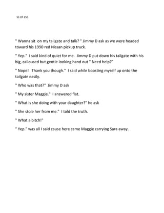 51 Of 250
" Wanna sit on my tailgate and talk? " Jimmy D ask as we were headed
toward his 1990 red Nissan pickup truck.
" Yep." I said kind of quiet for me. Jimmy D put down his tailgate with his
big, calloused but gentle looking hand out " Need help?"
" Nope! Thank you though." I said while boosting myself up onto the
tailgate easily.
" Who was that?" Jimmy D ask
" My sister Maggie." I answered flat.
" What is she doing with your daughter?" he ask
" She stole her from me." I told the truth.
" What a bitch!"
" Yep." was all I said cause here came Maggie carrying Sara away.
 