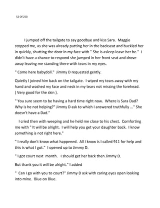 52 Of 250
I jumped off the tailgate to say goodbye and kiss Sara. Maggie
stopped me, as she was already putting her in the backseat and buckled her
in quickly, shutting the door in my face with " She is asleep leave her be." I
didn't have a chance to respond she jumped in her front seat and drove
away leaving me standing there with tears in my eyes.
" Come here babydoll." Jimmy D requested gently.
Quietly I joined him back on the tailgate. I wiped my tears away with my
hand and washed my face and neck in my tears not missing the forehead.
( Very good for the skin ).
" You sure seem to be having a hard time right now. Where is Sara Dad?
Why is he not helping?" Jimmy D ask to which I answered truthfully ..." She
doesn't have a Dad."
I cried then with weeping and he held me close to his chest. Comforting
me with " It will be alright. I will help you get your daughter back. I know
something is not right here."
" I really don't know what happened. All I know is I called 911 for help and
this is what I got." I opened up to Jimmy D.
" I got court next month. I should get her back then Jimmy D.
But thank you it will be alright." I added
" Can I go with you to court?" Jimmy D ask with caring eyes open looking
into mine. Blue on Blue.
 
