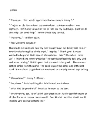 53 Of 250
" Thank you. Yes I would appreciate that very much Jimmy D."
" I'm just an ole Kansas farm boy come down to Arkansas when I was
eighteen. I left home to work in the oil field like my Dad Budjo. But I will do
anything I can do to help." Jimmy D was very serious.
" Thank you." I told him again.
" Your welcome babydoll."
That made me smile and now my face was dry now; but Jimmy said to me "
Your face is shining like a little angel." I replied " Thank you! I always
wanted to be good. But I haven't always been. I don't like when I mess
up." I finished and Jimmy D replied " Nobody is perfect little doll; only God
and Jesus. adding " But it's good that you want to be good. The sun was
setting across from the pond. The pond was on the other side of the dirt
road. It was about to get dark but we stayed on the tailgate and kept talking
...
" Wanna beer?" Jimmy D offered .
" Yes please." I said realizing that I did indeed want a beer.
" What kind do you drink?" he ask as he went to the beer.
" Whatever you got. I don't drink very often I can't hardly stand the taste of
alcohol for some reason. Never could. Beer kind of taste like what I would
imagine Cow pee would taste like."
 