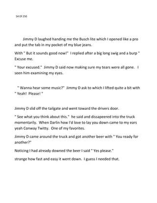 54 Of 250
Jimmy D laughed handing me the Busch lite which I opened like a pro
and put the tab in my pocket of my blue jeans.
With " But it sounds good now!" I replied after a big long swig and a burp "
Excuse me.
" Your excused." Jimmy D said now making sure my tears were all gone. I
seen him examining my eyes.
" Wanna hear some music?" Jimmy D ask to which I lifted quite a bit with
" Yeah! Please! "
Jimmy D slid off the tailgate and went toward the drivers door.
" See what you think about this." he said and dissapeered into the truck
momentarily. When Darlin how I'd love to lay you down came to my ears
yeah Conway Twitty. One of my favorites.
Jimmy D came around the truck and got another beer with " You ready for
another?"
Noticing I had already downed the beer I said " Yes please."
strange how fast and easy it went down. I guess I needed that.
 