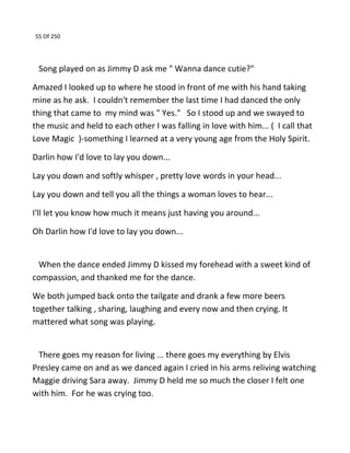 55 Of 250
Song played on as Jimmy D ask me " Wanna dance cutie?"
Amazed I looked up to where he stood in front of me with his hand taking
mine as he ask. I couldn't remember the last time I had danced the only
thing that came to my mind was " Yes." So I stood up and we swayed to
the music and held to each other I was falling in love with him... ( I call that
Love Magic )-something I learned at a very young age from the Holy Spirit.
Darlin how I'd love to lay you down...
Lay you down and softly whisper , pretty love words in your head...
Lay you down and tell you all the things a woman loves to hear...
I'll let you know how much it means just having you around...
Oh Darlin how I'd love to lay you down...
When the dance ended Jimmy D kissed my forehead with a sweet kind of
compassion, and thanked me for the dance.
We both jumped back onto the tailgate and drank a few more beers
together talking , sharing, laughing and every now and then crying. It
mattered what song was playing.
There goes my reason for living ... there goes my everything by Elvis
Presley came on and as we danced again I cried in his arms reliving watching
Maggie driving Sara away. Jimmy D held me so much the closer I felt one
with him. For he was crying too.
 