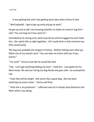 56 Of 250
It was getting late and I was getting quite tipsy when Jimmy D said
" Well babydoll. I got to get up early and go to work."
He got up and so did I not knowing whether to shake his hand or hug him I
said " You can hug me if you want to."
Immediately his strong arms went around me and he hugged me and I held
him. Our spirits felt so right togetther. All I could think in that moment was
(This could work).
The hug was probably the longest in history. Neither letting each other go.
When out of my mouth came " You can take me home with you if you
wanna."
" For real?" Jimmy D ask like he would like that.
"Yep. I ain't got anything holding me here." I told him. I just gotta let my
Mom know. Oh and can I bring my dog Panda she goes with me everywhere
I go.
" Yeah that will be alright. She seems like a good dog. She has been
watching my every move." Jimmy said then.
" Yeah she is my protector." I affirmed and ran in Panda close behind to tell
Mom what I was doing.
 